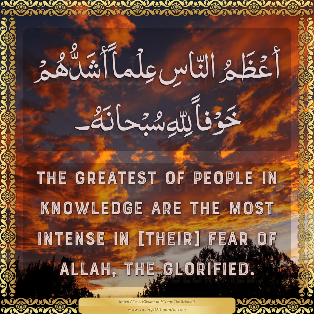 The greatest of people in knowledge are the most intense in [their] fear...